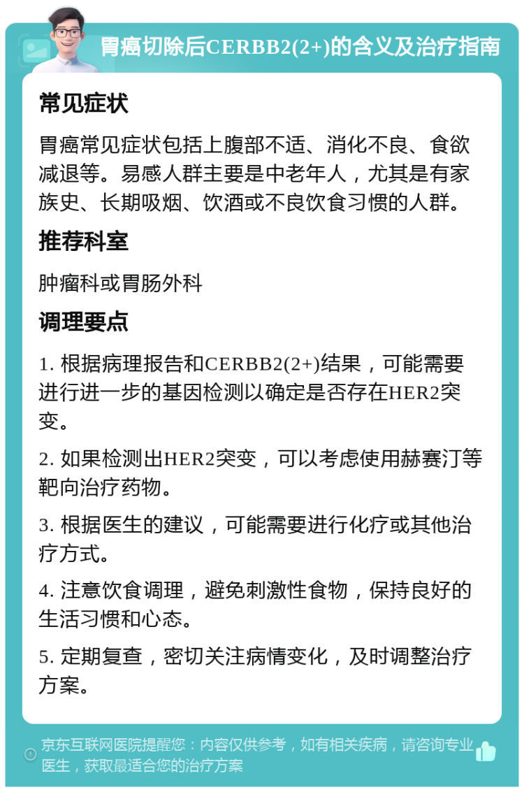 胃癌切除后CERBB2(2+)的含义及治疗指南 常见症状 胃癌常见症状包括上腹部不适、消化不良、食欲减退等。易感人群主要是中老年人，尤其是有家族史、长期吸烟、饮酒或不良饮食习惯的人群。 推荐科室 肿瘤科或胃肠外科 调理要点 1. 根据病理报告和CERBB2(2+)结果，可能需要进行进一步的基因检测以确定是否存在HER2突变。 2. 如果检测出HER2突变，可以考虑使用赫赛汀等靶向治疗药物。 3. 根据医生的建议，可能需要进行化疗或其他治疗方式。 4. 注意饮食调理，避免刺激性食物，保持良好的生活习惯和心态。 5. 定期复查，密切关注病情变化，及时调整治疗方案。