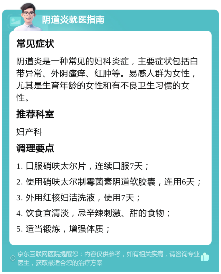 阴道炎就医指南 常见症状 阴道炎是一种常见的妇科炎症，主要症状包括白带异常、外阴瘙痒、红肿等。易感人群为女性，尤其是生育年龄的女性和有不良卫生习惯的女性。 推荐科室 妇产科 调理要点 1. 口服硝呋太尔片，连续口服7天； 2. 使用硝呋太尔制霉菌素阴道软胶囊，连用6天； 3. 外用红核妇洁洗液，使用7天； 4. 饮食宜清淡，忌辛辣刺激、甜的食物； 5. 适当锻炼，增强体质；