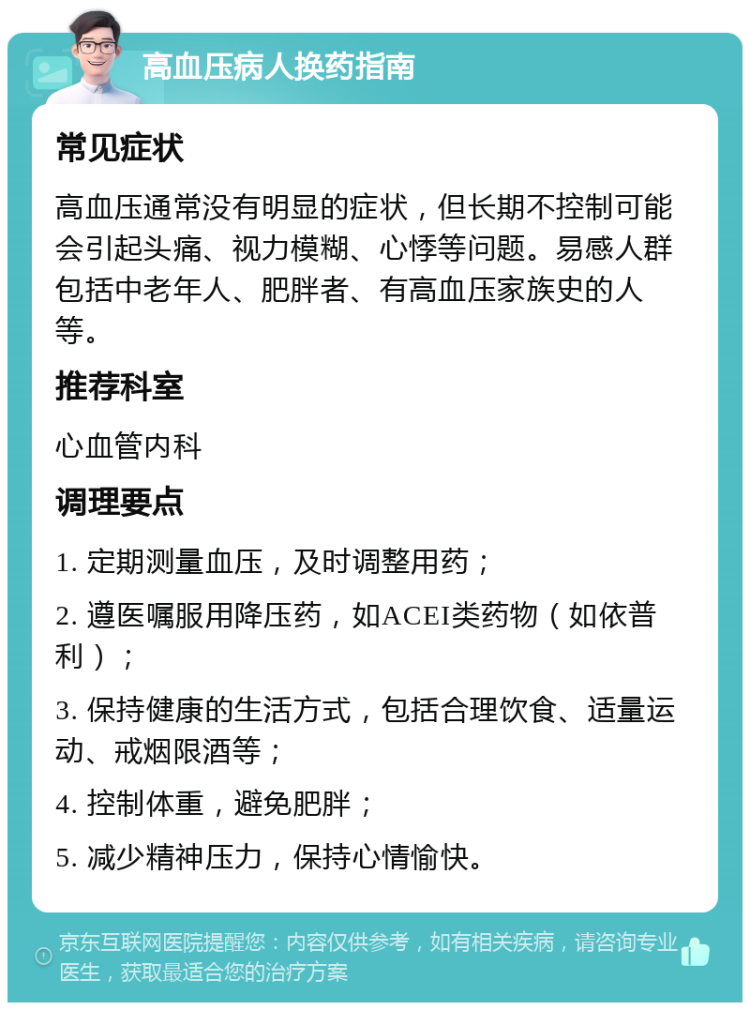 高血压病人换药指南 常见症状 高血压通常没有明显的症状，但长期不控制可能会引起头痛、视力模糊、心悸等问题。易感人群包括中老年人、肥胖者、有高血压家族史的人等。 推荐科室 心血管内科 调理要点 1. 定期测量血压，及时调整用药； 2. 遵医嘱服用降压药，如ACEI类药物（如依普利）； 3. 保持健康的生活方式，包括合理饮食、适量运动、戒烟限酒等； 4. 控制体重，避免肥胖； 5. 减少精神压力，保持心情愉快。