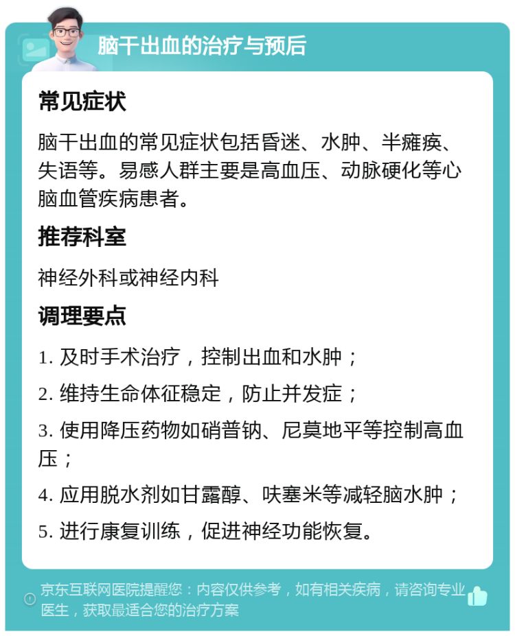 脑干出血的治疗与预后 常见症状 脑干出血的常见症状包括昏迷、水肿、半瘫痪、失语等。易感人群主要是高血压、动脉硬化等心脑血管疾病患者。 推荐科室 神经外科或神经内科 调理要点 1. 及时手术治疗，控制出血和水肿； 2. 维持生命体征稳定，防止并发症； 3. 使用降压药物如硝普钠、尼莫地平等控制高血压； 4. 应用脱水剂如甘露醇、呋塞米等减轻脑水肿； 5. 进行康复训练，促进神经功能恢复。