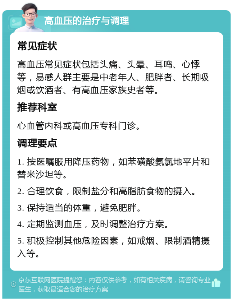 高血压的治疗与调理 常见症状 高血压常见症状包括头痛、头晕、耳鸣、心悸等，易感人群主要是中老年人、肥胖者、长期吸烟或饮酒者、有高血压家族史者等。 推荐科室 心血管内科或高血压专科门诊。 调理要点 1. 按医嘱服用降压药物，如苯磺酸氨氯地平片和替米沙坦等。 2. 合理饮食，限制盐分和高脂肪食物的摄入。 3. 保持适当的体重，避免肥胖。 4. 定期监测血压，及时调整治疗方案。 5. 积极控制其他危险因素，如戒烟、限制酒精摄入等。