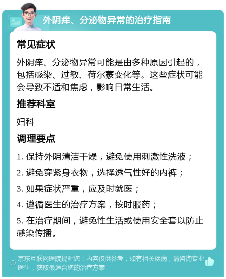 外阴痒、分泌物异常的治疗指南 常见症状 外阴痒、分泌物异常可能是由多种原因引起的，包括感染、过敏、荷尔蒙变化等。这些症状可能会导致不适和焦虑，影响日常生活。 推荐科室 妇科 调理要点 1. 保持外阴清洁干燥，避免使用刺激性洗液； 2. 避免穿紧身衣物，选择透气性好的内裤； 3. 如果症状严重，应及时就医； 4. 遵循医生的治疗方案，按时服药； 5. 在治疗期间，避免性生活或使用安全套以防止感染传播。