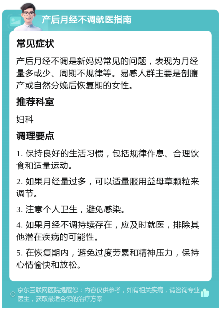 产后月经不调就医指南 常见症状 产后月经不调是新妈妈常见的问题，表现为月经量多或少、周期不规律等。易感人群主要是剖腹产或自然分娩后恢复期的女性。 推荐科室 妇科 调理要点 1. 保持良好的生活习惯，包括规律作息、合理饮食和适量运动。 2. 如果月经量过多，可以适量服用益母草颗粒来调节。 3. 注意个人卫生，避免感染。 4. 如果月经不调持续存在，应及时就医，排除其他潜在疾病的可能性。 5. 在恢复期内，避免过度劳累和精神压力，保持心情愉快和放松。