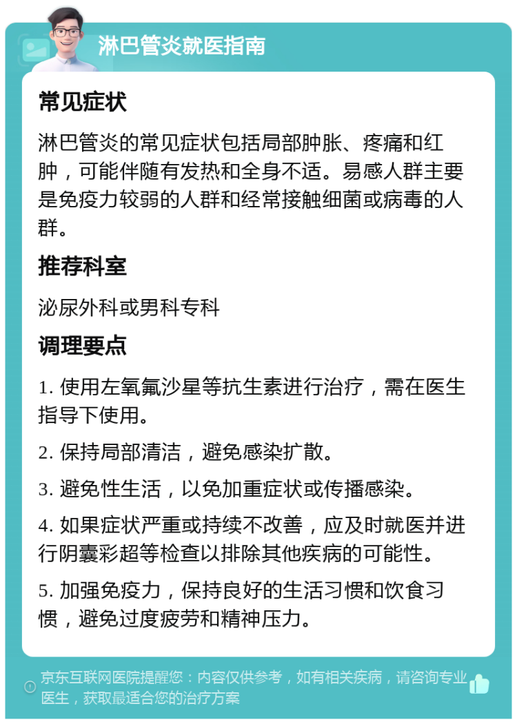 淋巴管炎就医指南 常见症状 淋巴管炎的常见症状包括局部肿胀、疼痛和红肿，可能伴随有发热和全身不适。易感人群主要是免疫力较弱的人群和经常接触细菌或病毒的人群。 推荐科室 泌尿外科或男科专科 调理要点 1. 使用左氧氟沙星等抗生素进行治疗，需在医生指导下使用。 2. 保持局部清洁，避免感染扩散。 3. 避免性生活，以免加重症状或传播感染。 4. 如果症状严重或持续不改善，应及时就医并进行阴囊彩超等检查以排除其他疾病的可能性。 5. 加强免疫力，保持良好的生活习惯和饮食习惯，避免过度疲劳和精神压力。