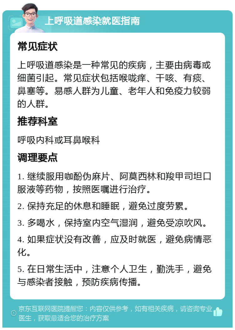 上呼吸道感染就医指南 常见症状 上呼吸道感染是一种常见的疾病，主要由病毒或细菌引起。常见症状包括喉咙痒、干咳、有痰、鼻塞等。易感人群为儿童、老年人和免疫力较弱的人群。 推荐科室 呼吸内科或耳鼻喉科 调理要点 1. 继续服用咖酚伪麻片、阿莫西林和羧甲司坦口服液等药物，按照医嘱进行治疗。 2. 保持充足的休息和睡眠，避免过度劳累。 3. 多喝水，保持室内空气湿润，避免受凉吹风。 4. 如果症状没有改善，应及时就医，避免病情恶化。 5. 在日常生活中，注意个人卫生，勤洗手，避免与感染者接触，预防疾病传播。