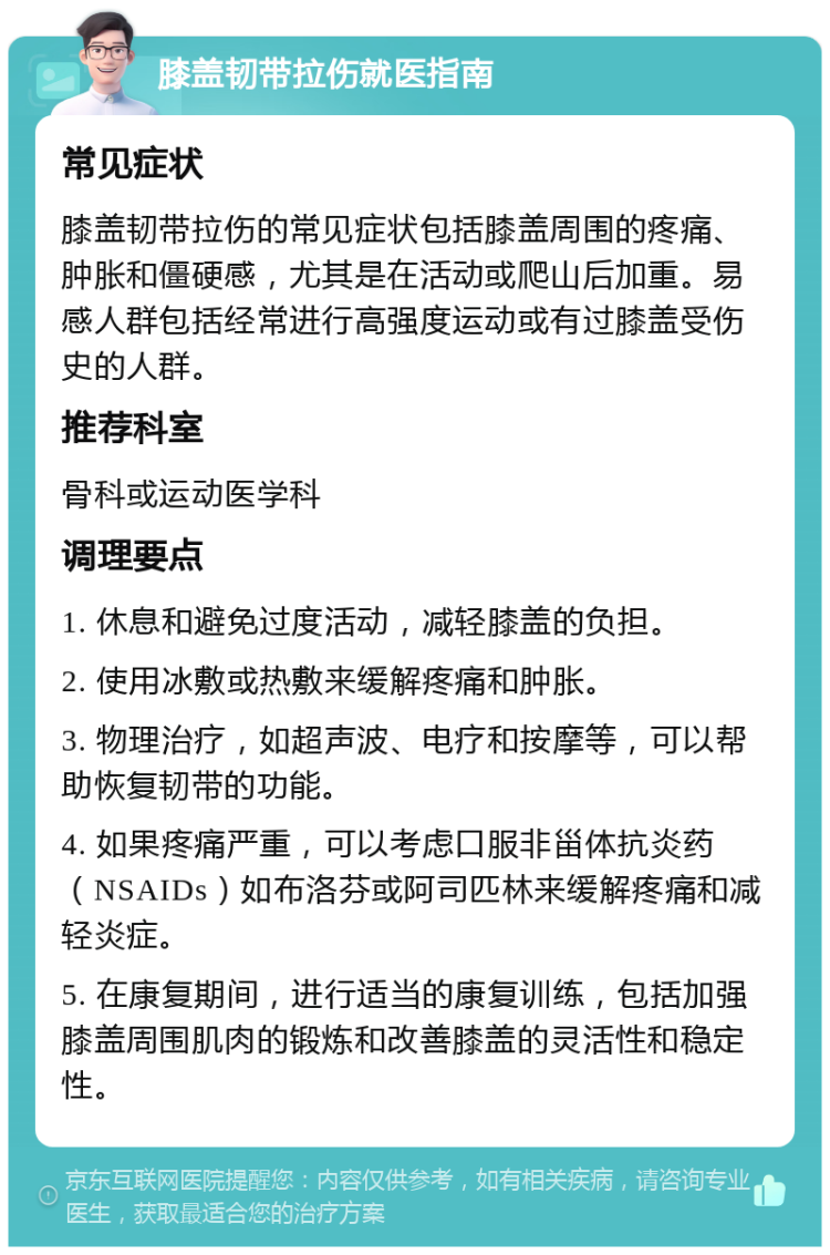 膝盖韧带拉伤就医指南 常见症状 膝盖韧带拉伤的常见症状包括膝盖周围的疼痛、肿胀和僵硬感，尤其是在活动或爬山后加重。易感人群包括经常进行高强度运动或有过膝盖受伤史的人群。 推荐科室 骨科或运动医学科 调理要点 1. 休息和避免过度活动，减轻膝盖的负担。 2. 使用冰敷或热敷来缓解疼痛和肿胀。 3. 物理治疗，如超声波、电疗和按摩等，可以帮助恢复韧带的功能。 4. 如果疼痛严重，可以考虑口服非甾体抗炎药（NSAIDs）如布洛芬或阿司匹林来缓解疼痛和减轻炎症。 5. 在康复期间，进行适当的康复训练，包括加强膝盖周围肌肉的锻炼和改善膝盖的灵活性和稳定性。