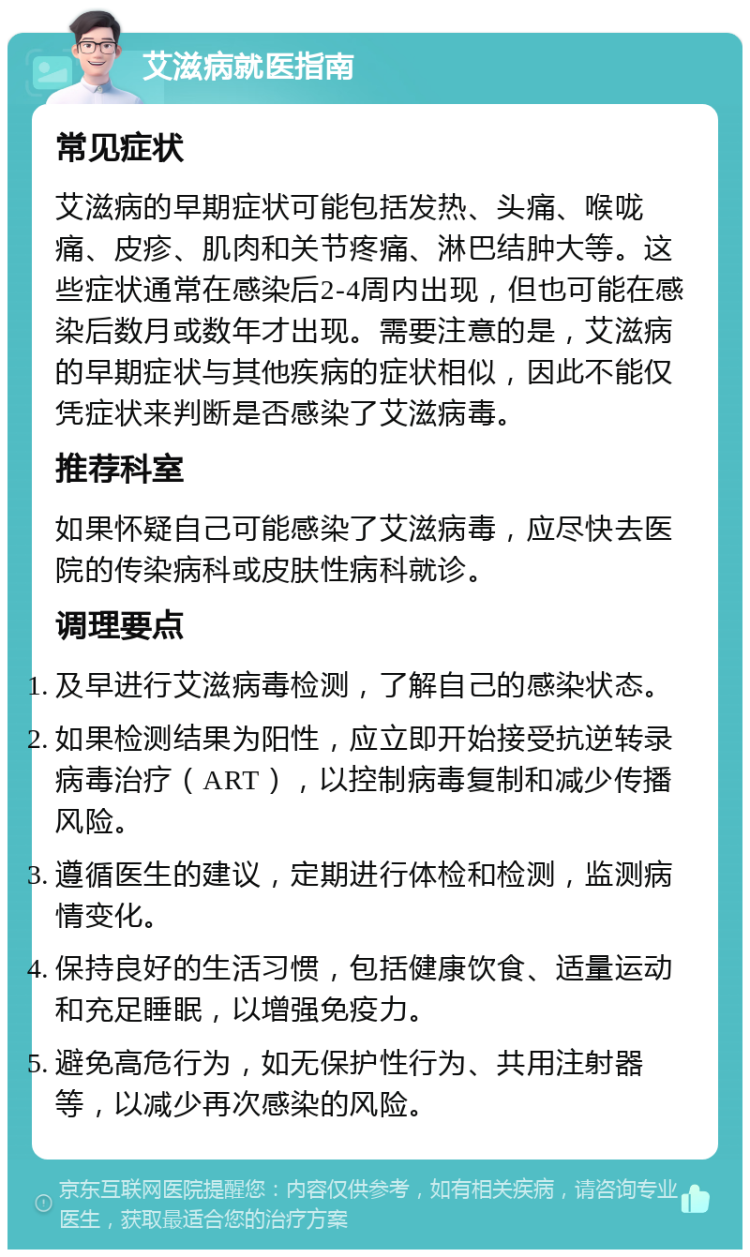 艾滋病就医指南 常见症状 艾滋病的早期症状可能包括发热、头痛、喉咙痛、皮疹、肌肉和关节疼痛、淋巴结肿大等。这些症状通常在感染后2-4周内出现，但也可能在感染后数月或数年才出现。需要注意的是，艾滋病的早期症状与其他疾病的症状相似，因此不能仅凭症状来判断是否感染了艾滋病毒。 推荐科室 如果怀疑自己可能感染了艾滋病毒，应尽快去医院的传染病科或皮肤性病科就诊。 调理要点 及早进行艾滋病毒检测，了解自己的感染状态。 如果检测结果为阳性，应立即开始接受抗逆转录病毒治疗（ART），以控制病毒复制和减少传播风险。 遵循医生的建议，定期进行体检和检测，监测病情变化。 保持良好的生活习惯，包括健康饮食、适量运动和充足睡眠，以增强免疫力。 避免高危行为，如无保护性行为、共用注射器等，以减少再次感染的风险。