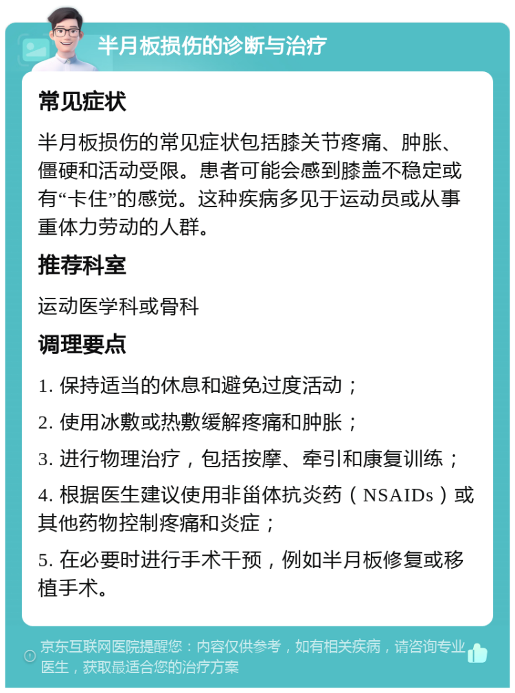 半月板损伤的诊断与治疗 常见症状 半月板损伤的常见症状包括膝关节疼痛、肿胀、僵硬和活动受限。患者可能会感到膝盖不稳定或有“卡住”的感觉。这种疾病多见于运动员或从事重体力劳动的人群。 推荐科室 运动医学科或骨科 调理要点 1. 保持适当的休息和避免过度活动； 2. 使用冰敷或热敷缓解疼痛和肿胀； 3. 进行物理治疗，包括按摩、牵引和康复训练； 4. 根据医生建议使用非甾体抗炎药（NSAIDs）或其他药物控制疼痛和炎症； 5. 在必要时进行手术干预，例如半月板修复或移植手术。