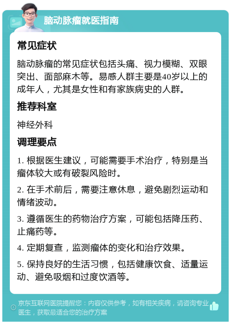 脑动脉瘤就医指南 常见症状 脑动脉瘤的常见症状包括头痛、视力模糊、双眼突出、面部麻木等。易感人群主要是40岁以上的成年人，尤其是女性和有家族病史的人群。 推荐科室 神经外科 调理要点 1. 根据医生建议，可能需要手术治疗，特别是当瘤体较大或有破裂风险时。 2. 在手术前后，需要注意休息，避免剧烈运动和情绪波动。 3. 遵循医生的药物治疗方案，可能包括降压药、止痛药等。 4. 定期复查，监测瘤体的变化和治疗效果。 5. 保持良好的生活习惯，包括健康饮食、适量运动、避免吸烟和过度饮酒等。