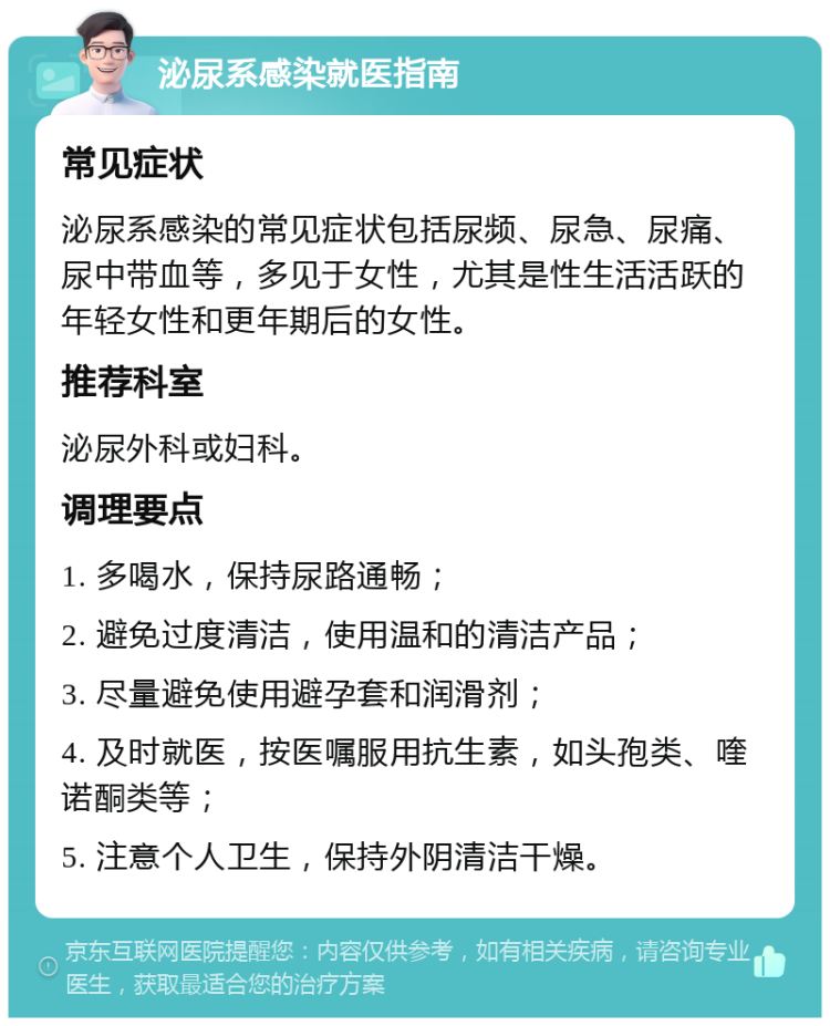 泌尿系感染就医指南 常见症状 泌尿系感染的常见症状包括尿频、尿急、尿痛、尿中带血等，多见于女性，尤其是性生活活跃的年轻女性和更年期后的女性。 推荐科室 泌尿外科或妇科。 调理要点 1. 多喝水，保持尿路通畅； 2. 避免过度清洁，使用温和的清洁产品； 3. 尽量避免使用避孕套和润滑剂； 4. 及时就医，按医嘱服用抗生素，如头孢类、喹诺酮类等； 5. 注意个人卫生，保持外阴清洁干燥。