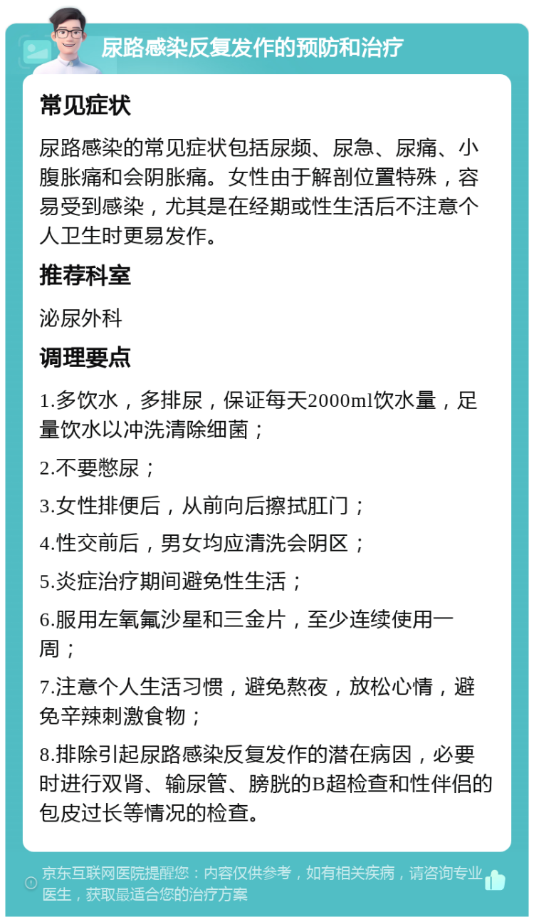 尿路感染反复发作的预防和治疗 常见症状 尿路感染的常见症状包括尿频、尿急、尿痛、小腹胀痛和会阴胀痛。女性由于解剖位置特殊，容易受到感染，尤其是在经期或性生活后不注意个人卫生时更易发作。 推荐科室 泌尿外科 调理要点 1.多饮水，多排尿，保证每天2000ml饮水量，足量饮水以冲洗清除细菌； 2.不要憋尿； 3.女性排便后，从前向后擦拭肛门； 4.性交前后，男女均应清洗会阴区； 5.炎症治疗期间避免性生活； 6.服用左氧氟沙星和三金片，至少连续使用一周； 7.注意个人生活习惯，避免熬夜，放松心情，避免辛辣刺激食物； 8.排除引起尿路感染反复发作的潜在病因，必要时进行双肾、输尿管、膀胱的B超检查和性伴侣的包皮过长等情况的检查。