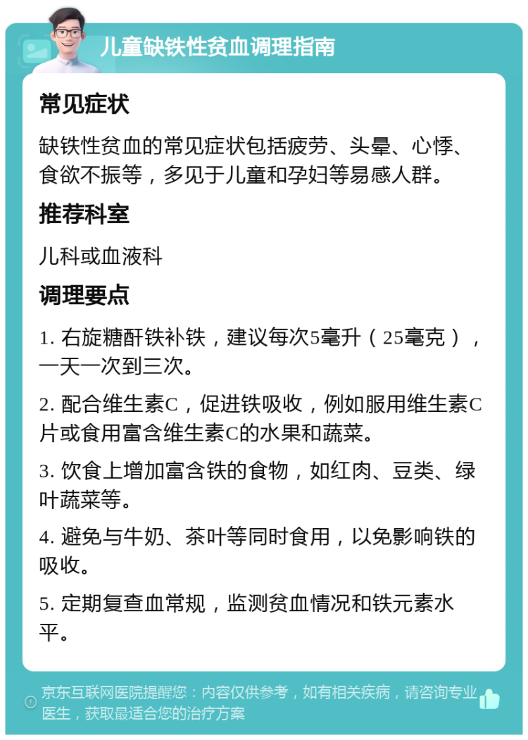 儿童缺铁性贫血调理指南 常见症状 缺铁性贫血的常见症状包括疲劳、头晕、心悸、食欲不振等，多见于儿童和孕妇等易感人群。 推荐科室 儿科或血液科 调理要点 1. 右旋糖酐铁补铁，建议每次5毫升（25毫克），一天一次到三次。 2. 配合维生素C，促进铁吸收，例如服用维生素C片或食用富含维生素C的水果和蔬菜。 3. 饮食上增加富含铁的食物，如红肉、豆类、绿叶蔬菜等。 4. 避免与牛奶、茶叶等同时食用，以免影响铁的吸收。 5. 定期复查血常规，监测贫血情况和铁元素水平。