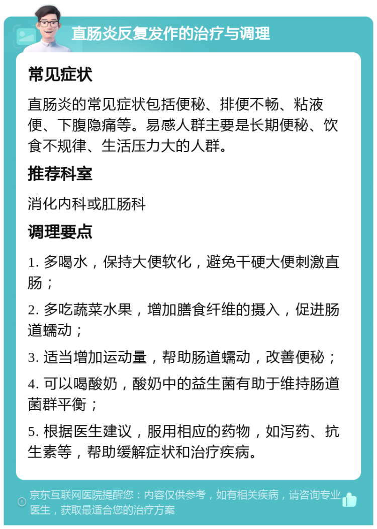 直肠炎反复发作的治疗与调理 常见症状 直肠炎的常见症状包括便秘、排便不畅、粘液便、下腹隐痛等。易感人群主要是长期便秘、饮食不规律、生活压力大的人群。 推荐科室 消化内科或肛肠科 调理要点 1. 多喝水，保持大便软化，避免干硬大便刺激直肠； 2. 多吃蔬菜水果，增加膳食纤维的摄入，促进肠道蠕动； 3. 适当增加运动量，帮助肠道蠕动，改善便秘； 4. 可以喝酸奶，酸奶中的益生菌有助于维持肠道菌群平衡； 5. 根据医生建议，服用相应的药物，如泻药、抗生素等，帮助缓解症状和治疗疾病。