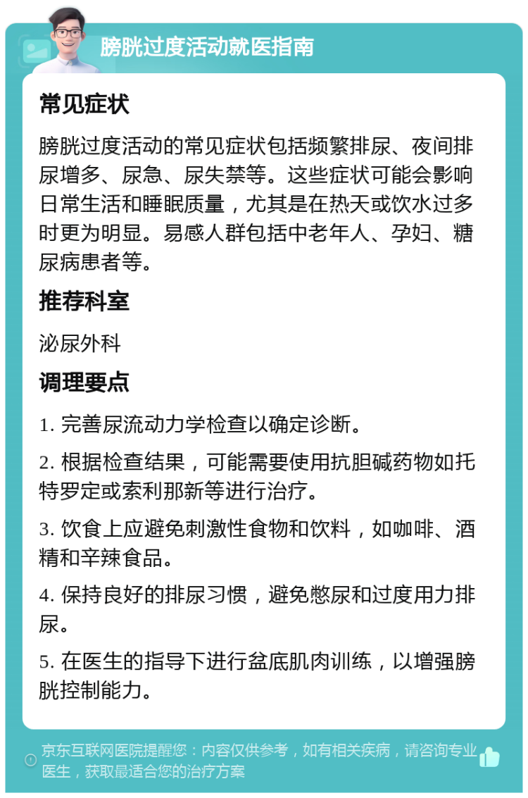 膀胱过度活动就医指南 常见症状 膀胱过度活动的常见症状包括频繁排尿、夜间排尿增多、尿急、尿失禁等。这些症状可能会影响日常生活和睡眠质量，尤其是在热天或饮水过多时更为明显。易感人群包括中老年人、孕妇、糖尿病患者等。 推荐科室 泌尿外科 调理要点 1. 完善尿流动力学检查以确定诊断。 2. 根据检查结果，可能需要使用抗胆碱药物如托特罗定或索利那新等进行治疗。 3. 饮食上应避免刺激性食物和饮料，如咖啡、酒精和辛辣食品。 4. 保持良好的排尿习惯，避免憋尿和过度用力排尿。 5. 在医生的指导下进行盆底肌肉训练，以增强膀胱控制能力。