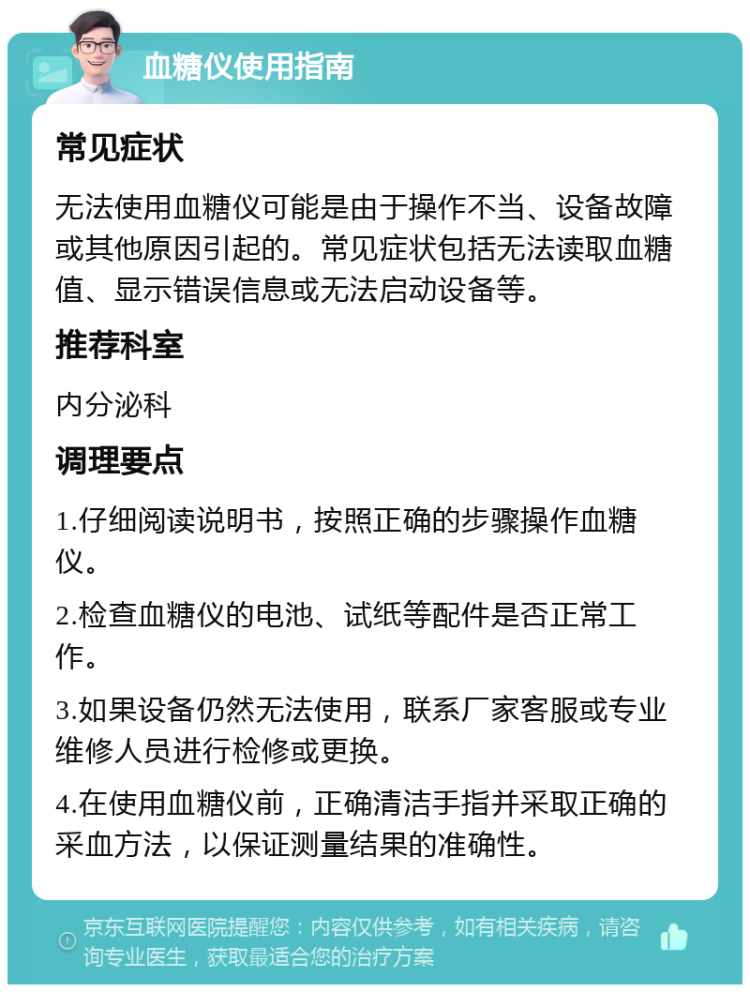 血糖仪使用指南 常见症状 无法使用血糖仪可能是由于操作不当、设备故障或其他原因引起的。常见症状包括无法读取血糖值、显示错误信息或无法启动设备等。 推荐科室 内分泌科 调理要点 1.仔细阅读说明书，按照正确的步骤操作血糖仪。 2.检查血糖仪的电池、试纸等配件是否正常工作。 3.如果设备仍然无法使用，联系厂家客服或专业维修人员进行检修或更换。 4.在使用血糖仪前，正确清洁手指并采取正确的采血方法，以保证测量结果的准确性。