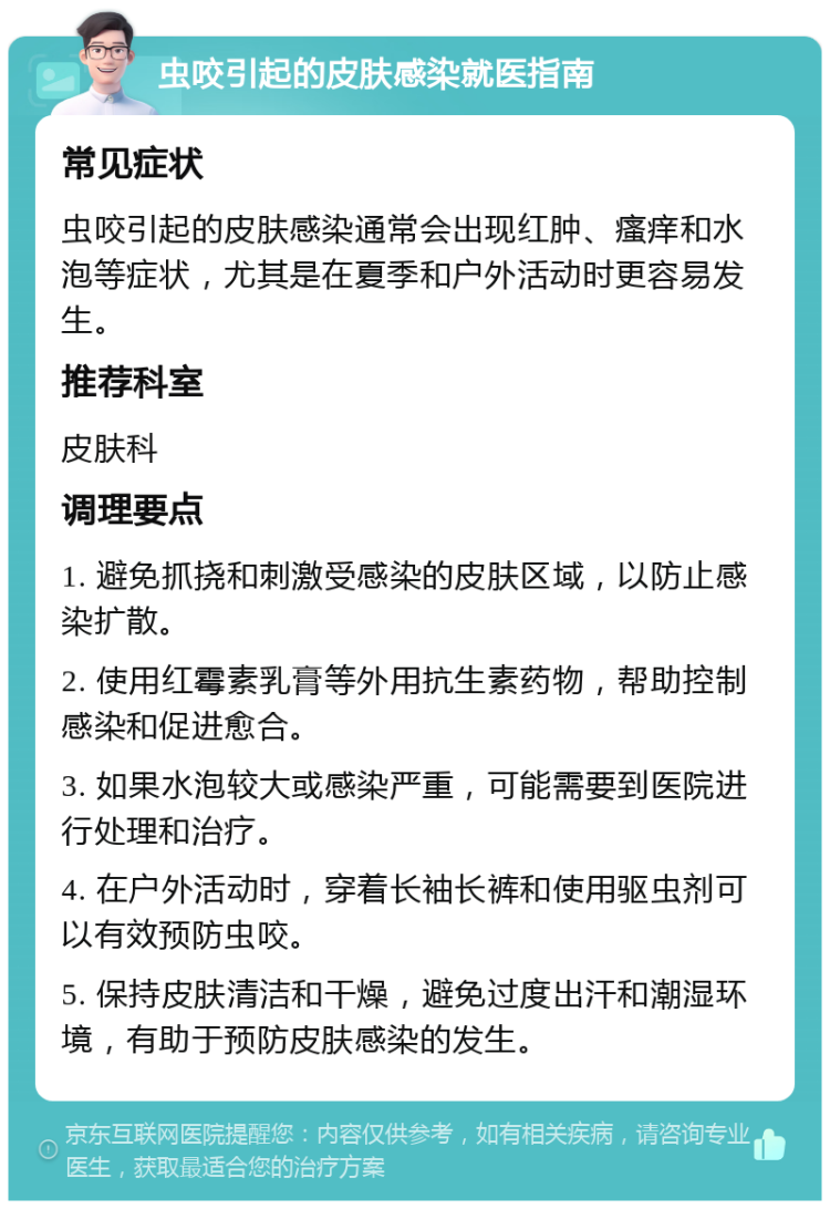 虫咬引起的皮肤感染就医指南 常见症状 虫咬引起的皮肤感染通常会出现红肿、瘙痒和水泡等症状，尤其是在夏季和户外活动时更容易发生。 推荐科室 皮肤科 调理要点 1. 避免抓挠和刺激受感染的皮肤区域，以防止感染扩散。 2. 使用红霉素乳膏等外用抗生素药物，帮助控制感染和促进愈合。 3. 如果水泡较大或感染严重，可能需要到医院进行处理和治疗。 4. 在户外活动时，穿着长袖长裤和使用驱虫剂可以有效预防虫咬。 5. 保持皮肤清洁和干燥，避免过度出汗和潮湿环境，有助于预防皮肤感染的发生。