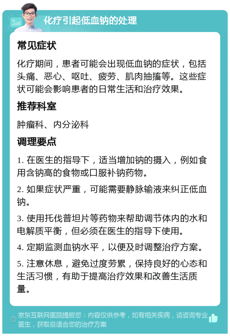 化疗引起低血钠的处理 常见症状 化疗期间，患者可能会出现低血钠的症状，包括头痛、恶心、呕吐、疲劳、肌肉抽搐等。这些症状可能会影响患者的日常生活和治疗效果。 推荐科室 肿瘤科、内分泌科 调理要点 1. 在医生的指导下，适当增加钠的摄入，例如食用含钠高的食物或口服补钠药物。 2. 如果症状严重，可能需要静脉输液来纠正低血钠。 3. 使用托伐普坦片等药物来帮助调节体内的水和电解质平衡，但必须在医生的指导下使用。 4. 定期监测血钠水平，以便及时调整治疗方案。 5. 注意休息，避免过度劳累，保持良好的心态和生活习惯，有助于提高治疗效果和改善生活质量。