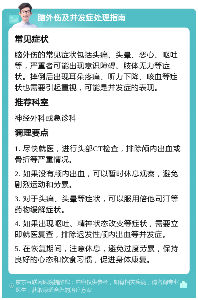 脑外伤及并发症处理指南 常见症状 脑外伤的常见症状包括头痛、头晕、恶心、呕吐等，严重者可能出现意识障碍、肢体无力等症状。摔倒后出现耳朵疼痛、听力下降、咳血等症状也需要引起重视，可能是并发症的表现。 推荐科室 神经外科或急诊科 调理要点 1. 尽快就医，进行头部CT检查，排除颅内出血或骨折等严重情况。 2. 如果没有颅内出血，可以暂时休息观察，避免剧烈运动和劳累。 3. 对于头痛、头晕等症状，可以服用倍他司汀等药物缓解症状。 4. 如果出现呕吐、精神状态改变等症状，需要立即就医复查，排除迟发性颅内出血等并发症。 5. 在恢复期间，注意休息，避免过度劳累，保持良好的心态和饮食习惯，促进身体康复。