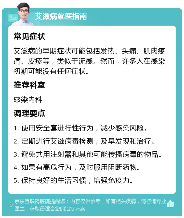 艾滋病就医指南 常见症状 艾滋病的早期症状可能包括发热、头痛、肌肉疼痛、皮疹等，类似于流感。然而，许多人在感染初期可能没有任何症状。 推荐科室 感染内科 调理要点 1. 使用安全套进行性行为，减少感染风险。 2. 定期进行艾滋病毒检测，及早发现和治疗。 3. 避免共用注射器和其他可能传播病毒的物品。 4. 如果有高危行为，及时服用阻断药物。 5. 保持良好的生活习惯，增强免疫力。