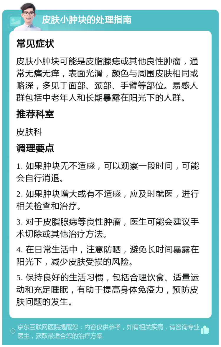 皮肤小肿块的处理指南 常见症状 皮肤小肿块可能是皮脂腺痣或其他良性肿瘤，通常无痛无痒，表面光滑，颜色与周围皮肤相同或略深，多见于面部、颈部、手臂等部位。易感人群包括中老年人和长期暴露在阳光下的人群。 推荐科室 皮肤科 调理要点 1. 如果肿块无不适感，可以观察一段时间，可能会自行消退。 2. 如果肿块增大或有不适感，应及时就医，进行相关检查和治疗。 3. 对于皮脂腺痣等良性肿瘤，医生可能会建议手术切除或其他治疗方法。 4. 在日常生活中，注意防晒，避免长时间暴露在阳光下，减少皮肤受损的风险。 5. 保持良好的生活习惯，包括合理饮食、适量运动和充足睡眠，有助于提高身体免疫力，预防皮肤问题的发生。