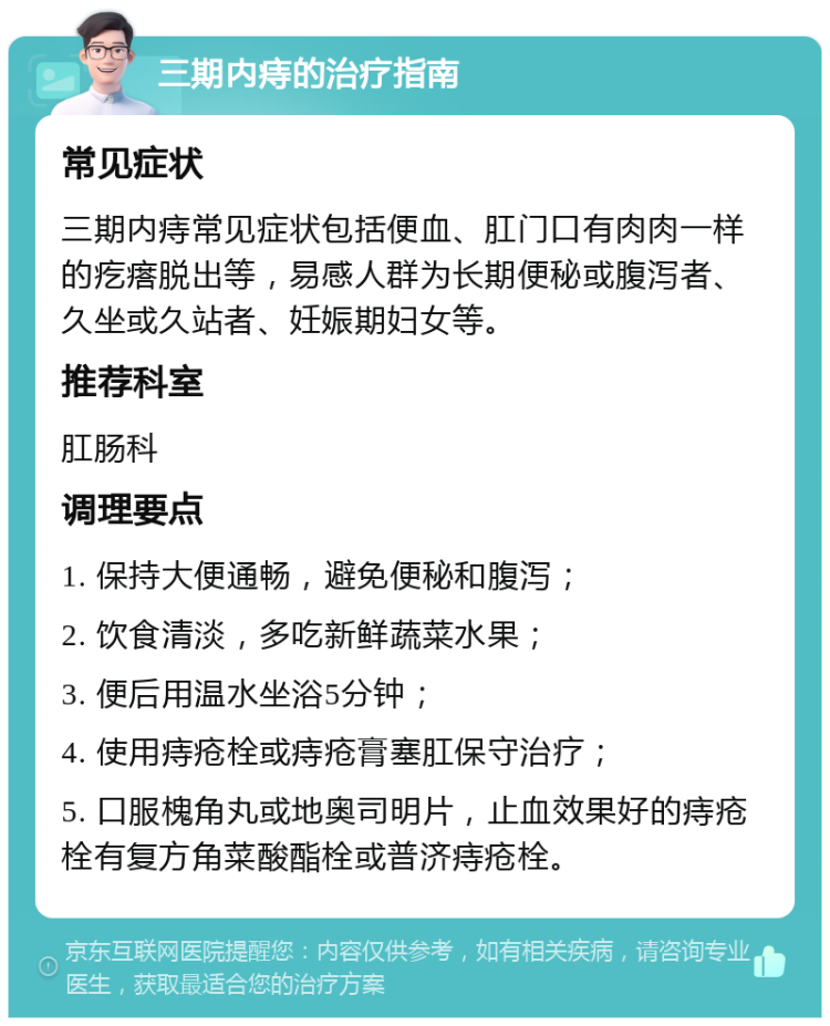 三期内痔的治疗指南 常见症状 三期内痔常见症状包括便血、肛门口有肉肉一样的疙瘩脱出等，易感人群为长期便秘或腹泻者、久坐或久站者、妊娠期妇女等。 推荐科室 肛肠科 调理要点 1. 保持大便通畅，避免便秘和腹泻； 2. 饮食清淡，多吃新鲜蔬菜水果； 3. 便后用温水坐浴5分钟； 4. 使用痔疮栓或痔疮膏塞肛保守治疗； 5. 口服槐角丸或地奥司明片，止血效果好的痔疮栓有复方角菜酸酯栓或普济痔疮栓。