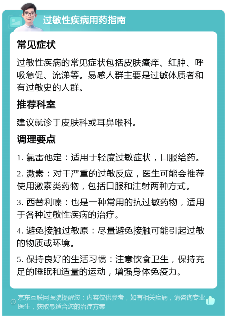 过敏性疾病用药指南 常见症状 过敏性疾病的常见症状包括皮肤瘙痒、红肿、呼吸急促、流涕等。易感人群主要是过敏体质者和有过敏史的人群。 推荐科室 建议就诊于皮肤科或耳鼻喉科。 调理要点 1. 氯雷他定：适用于轻度过敏症状，口服给药。 2. 激素：对于严重的过敏反应，医生可能会推荐使用激素类药物，包括口服和注射两种方式。 3. 西替利嗪：也是一种常用的抗过敏药物，适用于各种过敏性疾病的治疗。 4. 避免接触过敏原：尽量避免接触可能引起过敏的物质或环境。 5. 保持良好的生活习惯：注意饮食卫生，保持充足的睡眠和适量的运动，增强身体免疫力。