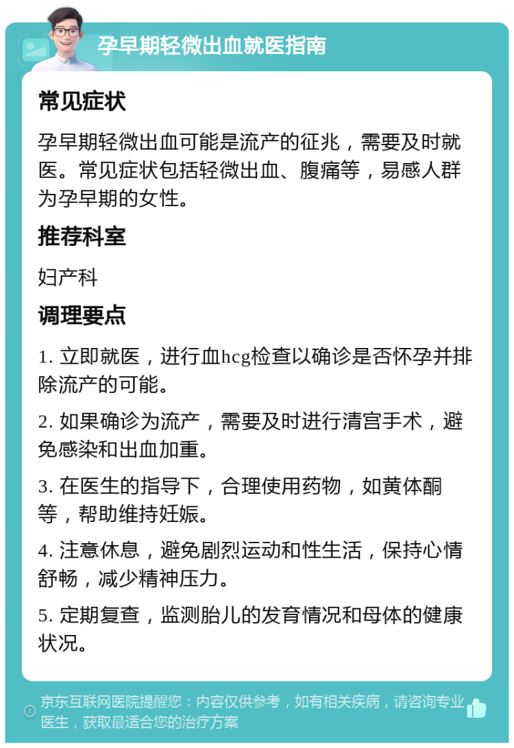 孕早期轻微出血就医指南 常见症状 孕早期轻微出血可能是流产的征兆，需要及时就医。常见症状包括轻微出血、腹痛等，易感人群为孕早期的女性。 推荐科室 妇产科 调理要点 1. 立即就医，进行血hcg检查以确诊是否怀孕并排除流产的可能。 2. 如果确诊为流产，需要及时进行清宫手术，避免感染和出血加重。 3. 在医生的指导下，合理使用药物，如黄体酮等，帮助维持妊娠。 4. 注意休息，避免剧烈运动和性生活，保持心情舒畅，减少精神压力。 5. 定期复查，监测胎儿的发育情况和母体的健康状况。