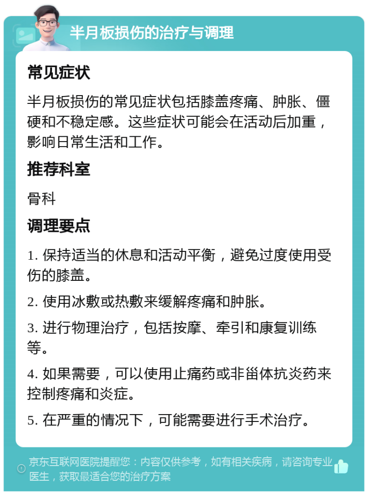 半月板损伤的治疗与调理 常见症状 半月板损伤的常见症状包括膝盖疼痛、肿胀、僵硬和不稳定感。这些症状可能会在活动后加重，影响日常生活和工作。 推荐科室 骨科 调理要点 1. 保持适当的休息和活动平衡，避免过度使用受伤的膝盖。 2. 使用冰敷或热敷来缓解疼痛和肿胀。 3. 进行物理治疗，包括按摩、牵引和康复训练等。 4. 如果需要，可以使用止痛药或非甾体抗炎药来控制疼痛和炎症。 5. 在严重的情况下，可能需要进行手术治疗。