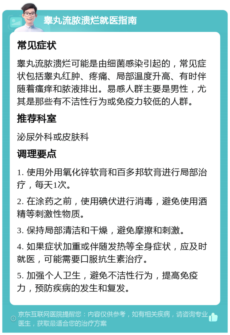 睾丸流脓溃烂就医指南 常见症状 睾丸流脓溃烂可能是由细菌感染引起的，常见症状包括睾丸红肿、疼痛、局部温度升高、有时伴随着瘙痒和脓液排出。易感人群主要是男性，尤其是那些有不洁性行为或免疫力较低的人群。 推荐科室 泌尿外科或皮肤科 调理要点 1. 使用外用氧化锌软膏和百多邦软膏进行局部治疗，每天1次。 2. 在涂药之前，使用碘伏进行消毒，避免使用酒精等刺激性物质。 3. 保持局部清洁和干燥，避免摩擦和刺激。 4. 如果症状加重或伴随发热等全身症状，应及时就医，可能需要口服抗生素治疗。 5. 加强个人卫生，避免不洁性行为，提高免疫力，预防疾病的发生和复发。