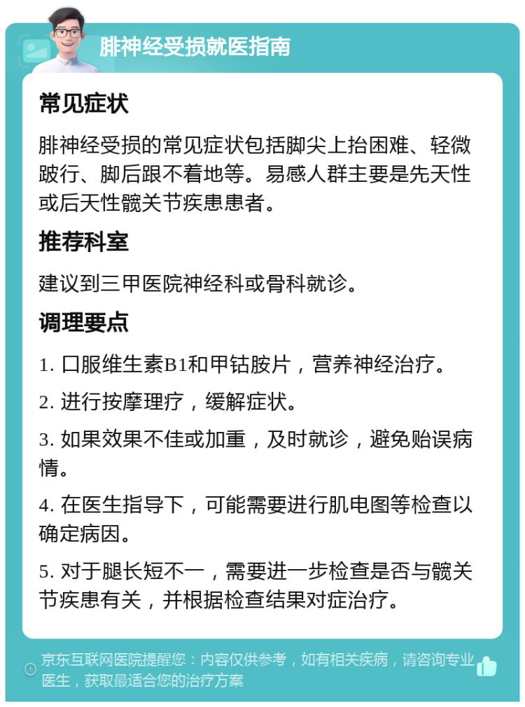 腓神经受损就医指南 常见症状 腓神经受损的常见症状包括脚尖上抬困难、轻微跛行、脚后跟不着地等。易感人群主要是先天性或后天性髋关节疾患患者。 推荐科室 建议到三甲医院神经科或骨科就诊。 调理要点 1. 口服维生素B1和甲钴胺片，营养神经治疗。 2. 进行按摩理疗，缓解症状。 3. 如果效果不佳或加重，及时就诊，避免贻误病情。 4. 在医生指导下，可能需要进行肌电图等检查以确定病因。 5. 对于腿长短不一，需要进一步检查是否与髋关节疾患有关，并根据检查结果对症治疗。