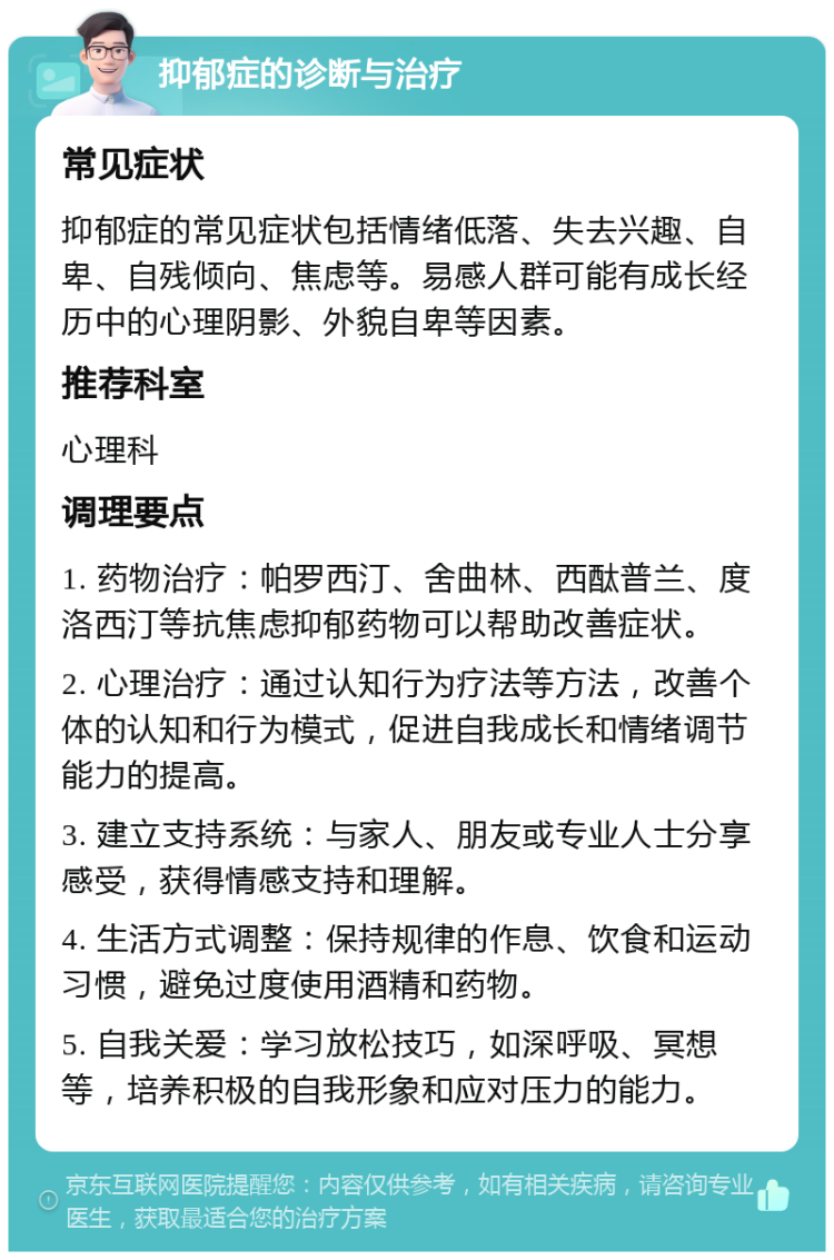 抑郁症的诊断与治疗 常见症状 抑郁症的常见症状包括情绪低落、失去兴趣、自卑、自残倾向、焦虑等。易感人群可能有成长经历中的心理阴影、外貌自卑等因素。 推荐科室 心理科 调理要点 1. 药物治疗：帕罗西汀、舍曲林、西酞普兰、度洛西汀等抗焦虑抑郁药物可以帮助改善症状。 2. 心理治疗：通过认知行为疗法等方法，改善个体的认知和行为模式，促进自我成长和情绪调节能力的提高。 3. 建立支持系统：与家人、朋友或专业人士分享感受，获得情感支持和理解。 4. 生活方式调整：保持规律的作息、饮食和运动习惯，避免过度使用酒精和药物。 5. 自我关爱：学习放松技巧，如深呼吸、冥想等，培养积极的自我形象和应对压力的能力。