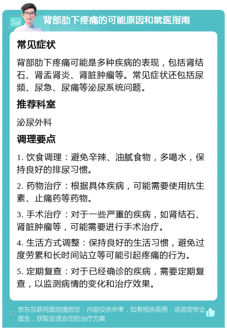 背部肋下疼痛的可能原因和就医指南 常见症状 背部肋下疼痛可能是多种疾病的表现，包括肾结石、肾盂肾炎、肾脏肿瘤等。常见症状还包括尿频、尿急、尿痛等泌尿系统问题。 推荐科室 泌尿外科 调理要点 1. 饮食调理：避免辛辣、油腻食物，多喝水，保持良好的排尿习惯。 2. 药物治疗：根据具体疾病，可能需要使用抗生素、止痛药等药物。 3. 手术治疗：对于一些严重的疾病，如肾结石、肾脏肿瘤等，可能需要进行手术治疗。 4. 生活方式调整：保持良好的生活习惯，避免过度劳累和长时间站立等可能引起疼痛的行为。 5. 定期复查：对于已经确诊的疾病，需要定期复查，以监测病情的变化和治疗效果。