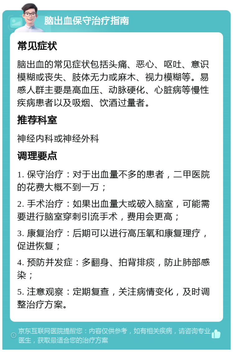 脑出血保守治疗指南 常见症状 脑出血的常见症状包括头痛、恶心、呕吐、意识模糊或丧失、肢体无力或麻木、视力模糊等。易感人群主要是高血压、动脉硬化、心脏病等慢性疾病患者以及吸烟、饮酒过量者。 推荐科室 神经内科或神经外科 调理要点 1. 保守治疗：对于出血量不多的患者，二甲医院的花费大概不到一万； 2. 手术治疗：如果出血量大或破入脑室，可能需要进行脑室穿刺引流手术，费用会更高； 3. 康复治疗：后期可以进行高压氧和康复理疗，促进恢复； 4. 预防并发症：多翻身、拍背排痰，防止肺部感染； 5. 注意观察：定期复查，关注病情变化，及时调整治疗方案。