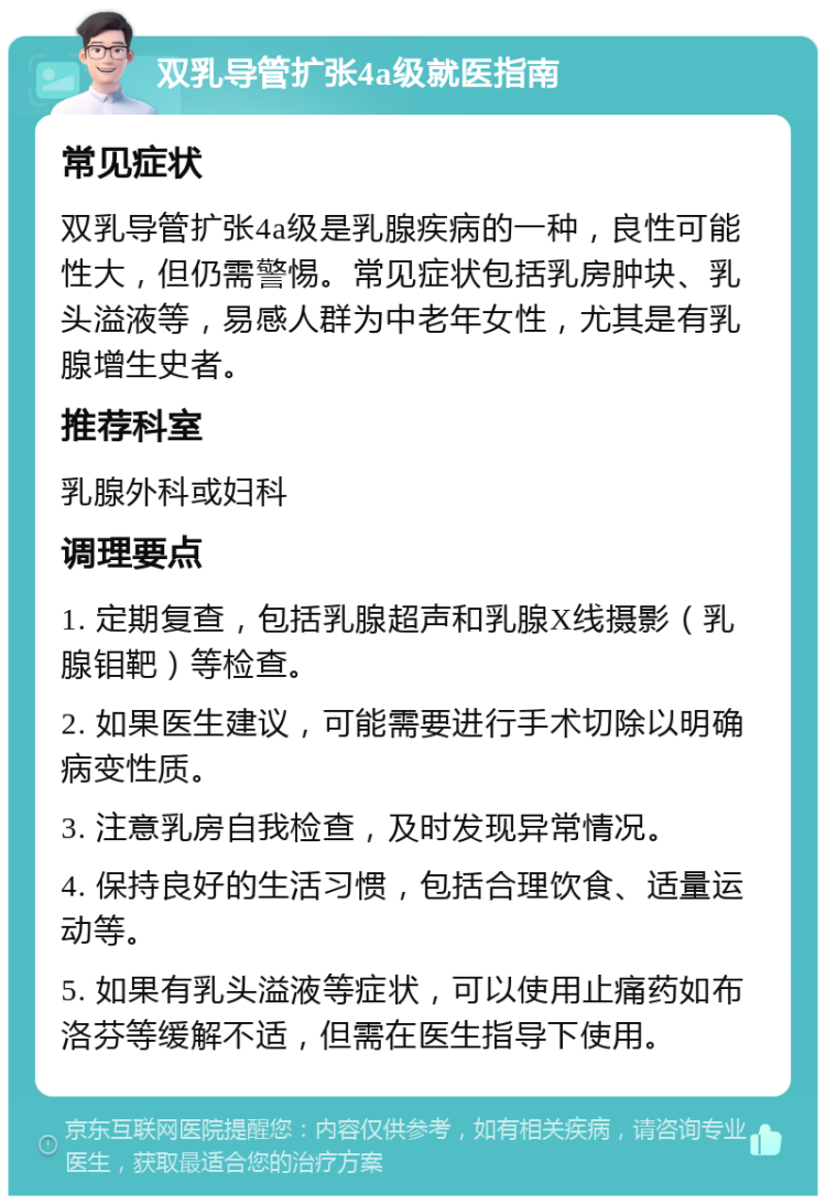 双乳导管扩张4a级就医指南 常见症状 双乳导管扩张4a级是乳腺疾病的一种，良性可能性大，但仍需警惕。常见症状包括乳房肿块、乳头溢液等，易感人群为中老年女性，尤其是有乳腺增生史者。 推荐科室 乳腺外科或妇科 调理要点 1. 定期复查，包括乳腺超声和乳腺X线摄影（乳腺钼靶）等检查。 2. 如果医生建议，可能需要进行手术切除以明确病变性质。 3. 注意乳房自我检查，及时发现异常情况。 4. 保持良好的生活习惯，包括合理饮食、适量运动等。 5. 如果有乳头溢液等症状，可以使用止痛药如布洛芬等缓解不适，但需在医生指导下使用。