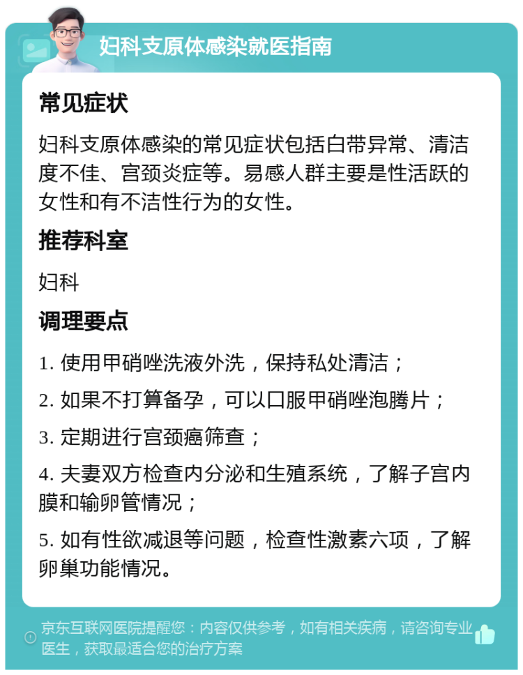 妇科支原体感染就医指南 常见症状 妇科支原体感染的常见症状包括白带异常、清洁度不佳、宫颈炎症等。易感人群主要是性活跃的女性和有不洁性行为的女性。 推荐科室 妇科 调理要点 1. 使用甲硝唑洗液外洗，保持私处清洁； 2. 如果不打算备孕，可以口服甲硝唑泡腾片； 3. 定期进行宫颈癌筛查； 4. 夫妻双方检查内分泌和生殖系统，了解子宫内膜和输卵管情况； 5. 如有性欲减退等问题，检查性激素六项，了解卵巢功能情况。