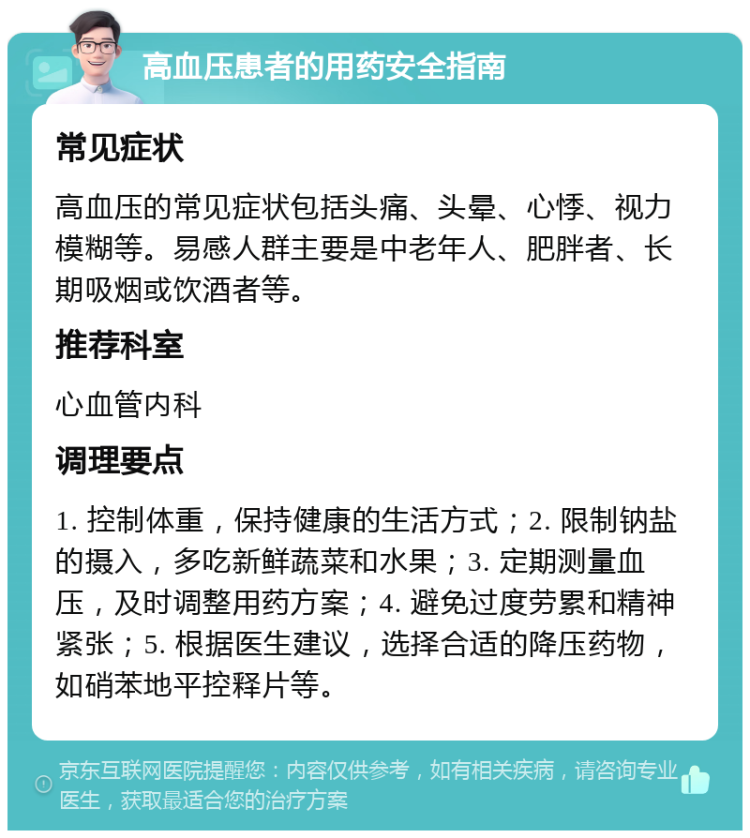 高血压患者的用药安全指南 常见症状 高血压的常见症状包括头痛、头晕、心悸、视力模糊等。易感人群主要是中老年人、肥胖者、长期吸烟或饮酒者等。 推荐科室 心血管内科 调理要点 1. 控制体重，保持健康的生活方式；2. 限制钠盐的摄入，多吃新鲜蔬菜和水果；3. 定期测量血压，及时调整用药方案；4. 避免过度劳累和精神紧张；5. 根据医生建议，选择合适的降压药物，如硝苯地平控释片等。