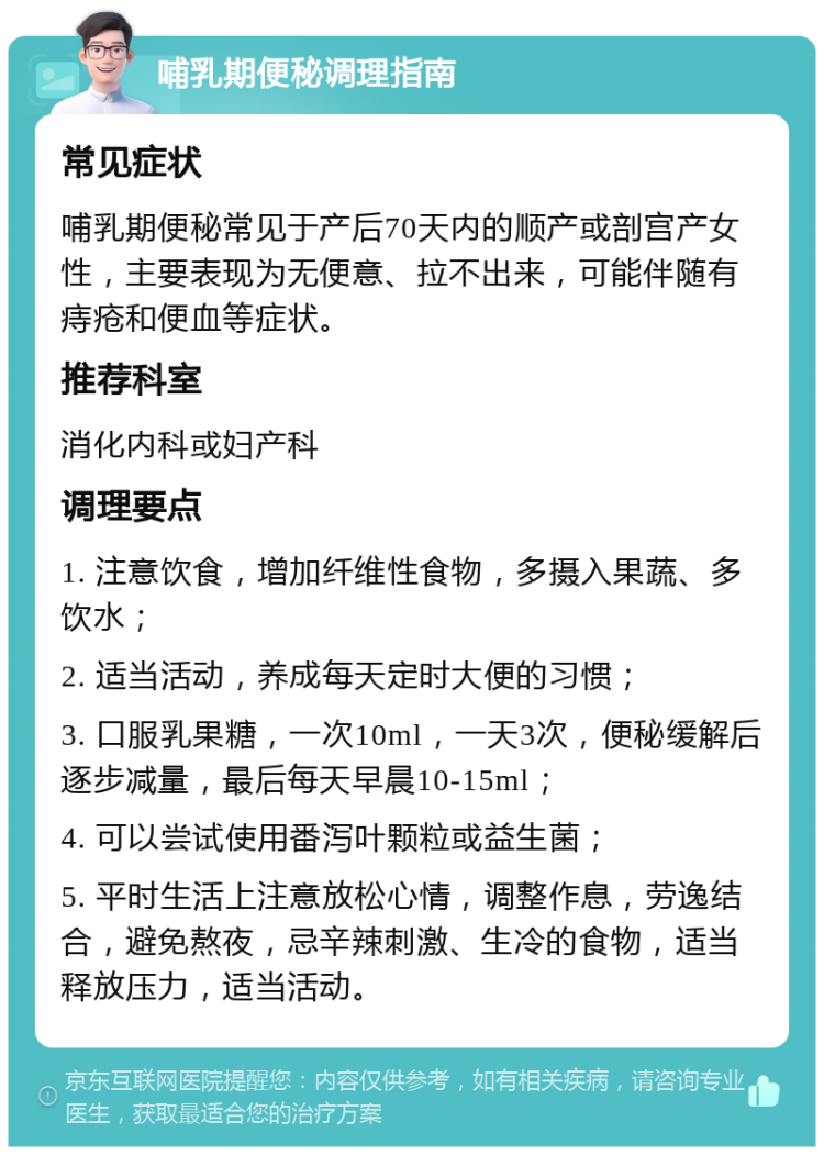 哺乳期便秘调理指南 常见症状 哺乳期便秘常见于产后70天内的顺产或剖宫产女性，主要表现为无便意、拉不出来，可能伴随有痔疮和便血等症状。 推荐科室 消化内科或妇产科 调理要点 1. 注意饮食，增加纤维性食物，多摄入果蔬、多饮水； 2. 适当活动，养成每天定时大便的习惯； 3. 口服乳果糖，一次10ml，一天3次，便秘缓解后逐步减量，最后每天早晨10-15ml； 4. 可以尝试使用番泻叶颗粒或益生菌； 5. 平时生活上注意放松心情，调整作息，劳逸结合，避免熬夜，忌辛辣刺激、生冷的食物，适当释放压力，适当活动。