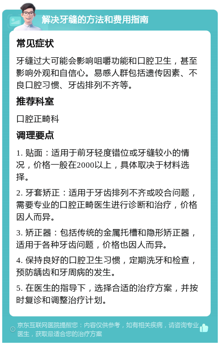 解决牙缝的方法和费用指南 常见症状 牙缝过大可能会影响咀嚼功能和口腔卫生，甚至影响外观和自信心。易感人群包括遗传因素、不良口腔习惯、牙齿排列不齐等。 推荐科室 口腔正畸科 调理要点 1. 贴面：适用于前牙轻度错位或牙缝较小的情况，价格一般在2000以上，具体取决于材料选择。 2. 牙套矫正：适用于牙齿排列不齐或咬合问题，需要专业的口腔正畸医生进行诊断和治疗，价格因人而异。 3. 矫正器：包括传统的金属托槽和隐形矫正器，适用于各种牙齿问题，价格也因人而异。 4. 保持良好的口腔卫生习惯，定期洗牙和检查，预防龋齿和牙周病的发生。 5. 在医生的指导下，选择合适的治疗方案，并按时复诊和调整治疗计划。