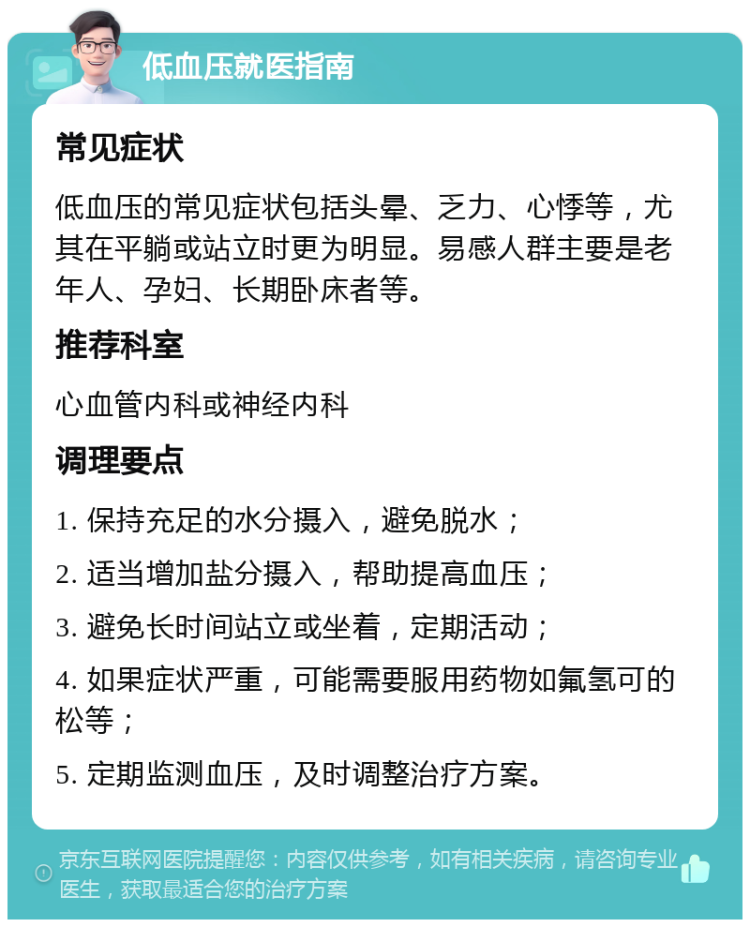 低血压就医指南 常见症状 低血压的常见症状包括头晕、乏力、心悸等，尤其在平躺或站立时更为明显。易感人群主要是老年人、孕妇、长期卧床者等。 推荐科室 心血管内科或神经内科 调理要点 1. 保持充足的水分摄入，避免脱水； 2. 适当增加盐分摄入，帮助提高血压； 3. 避免长时间站立或坐着，定期活动； 4. 如果症状严重，可能需要服用药物如氟氢可的松等； 5. 定期监测血压，及时调整治疗方案。