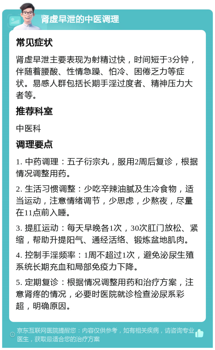 肾虚早泄的中医调理 常见症状 肾虚早泄主要表现为射精过快，时间短于3分钟，伴随着腰酸、性情急躁、怕冷、困倦乏力等症状。易感人群包括长期手淫过度者、精神压力大者等。 推荐科室 中医科 调理要点 1. 中药调理：五子衍宗丸，服用2周后复诊，根据情况调整用药。 2. 生活习惯调整：少吃辛辣油腻及生冷食物，适当运动，注意情绪调节，少思虑，少熬夜，尽量在11点前入睡。 3. 提肛运动：每天早晚各1次，30次肛门放松、紧缩，帮助升提阳气、通经活络、锻炼盆地肌肉。 4. 控制手淫频率：1周不超过1次，避免泌尿生殖系统长期充血和局部免疫力下降。 5. 定期复诊：根据情况调整用药和治疗方案，注意肾疼的情况，必要时医院就诊检查泌尿系彩超，明确原因。