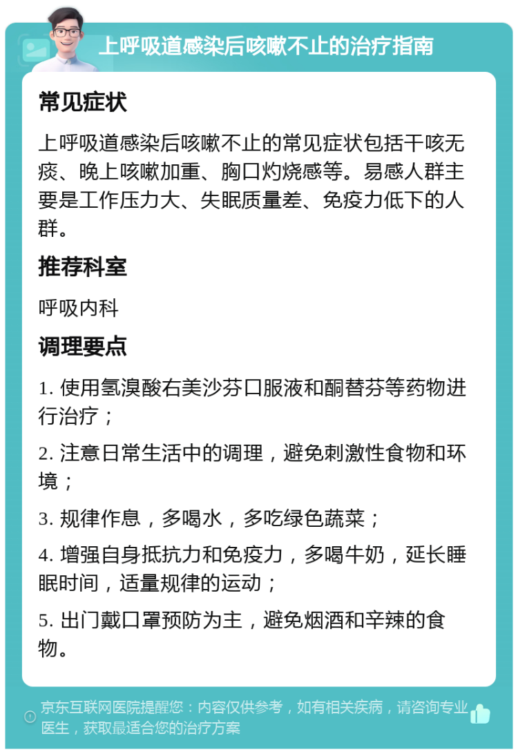 上呼吸道感染后咳嗽不止的治疗指南 常见症状 上呼吸道感染后咳嗽不止的常见症状包括干咳无痰、晚上咳嗽加重、胸口灼烧感等。易感人群主要是工作压力大、失眠质量差、免疫力低下的人群。 推荐科室 呼吸内科 调理要点 1. 使用氢溴酸右美沙芬口服液和酮替芬等药物进行治疗； 2. 注意日常生活中的调理，避免刺激性食物和环境； 3. 规律作息，多喝水，多吃绿色蔬菜； 4. 增强自身抵抗力和免疫力，多喝牛奶，延长睡眠时间，适量规律的运动； 5. 出门戴口罩预防为主，避免烟酒和辛辣的食物。