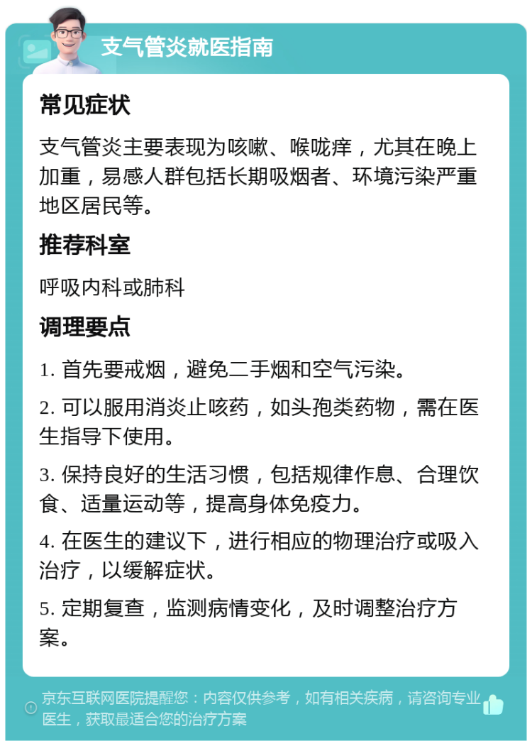 支气管炎就医指南 常见症状 支气管炎主要表现为咳嗽、喉咙痒，尤其在晚上加重，易感人群包括长期吸烟者、环境污染严重地区居民等。 推荐科室 呼吸内科或肺科 调理要点 1. 首先要戒烟，避免二手烟和空气污染。 2. 可以服用消炎止咳药，如头孢类药物，需在医生指导下使用。 3. 保持良好的生活习惯，包括规律作息、合理饮食、适量运动等，提高身体免疫力。 4. 在医生的建议下，进行相应的物理治疗或吸入治疗，以缓解症状。 5. 定期复查，监测病情变化，及时调整治疗方案。