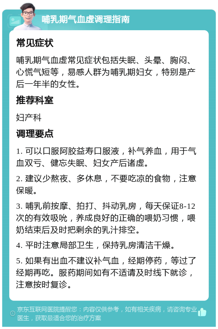 哺乳期气血虚调理指南 常见症状 哺乳期气血虚常见症状包括失眠、头晕、胸闷、心慌气短等，易感人群为哺乳期妇女，特别是产后一年半的女性。 推荐科室 妇产科 调理要点 1. 可以口服阿胶益寿口服液，补气养血，用于气血双亏、健忘失眠、妇女产后诸虚。 2. 建议少熬夜、多休息，不要吃凉的食物，注意保暖。 3. 哺乳前按摩、拍打、抖动乳房，每天保证8-12次的有效吸吮，养成良好的正确的喂奶习惯，喂奶结束后及时把剩余的乳汁排空。 4. 平时注意局部卫生，保持乳房清洁干燥。 5. 如果有出血不建议补气血，经期停药，等过了经期再吃。服药期间如有不适请及时线下就诊，注意按时复诊。