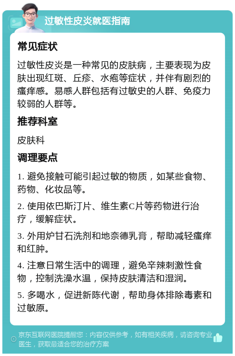 过敏性皮炎就医指南 常见症状 过敏性皮炎是一种常见的皮肤病，主要表现为皮肤出现红斑、丘疹、水疱等症状，并伴有剧烈的瘙痒感。易感人群包括有过敏史的人群、免疫力较弱的人群等。 推荐科室 皮肤科 调理要点 1. 避免接触可能引起过敏的物质，如某些食物、药物、化妆品等。 2. 使用依巴斯汀片、维生素C片等药物进行治疗，缓解症状。 3. 外用炉甘石洗剂和地奈德乳膏，帮助减轻瘙痒和红肿。 4. 注意日常生活中的调理，避免辛辣刺激性食物，控制洗澡水温，保持皮肤清洁和湿润。 5. 多喝水，促进新陈代谢，帮助身体排除毒素和过敏原。