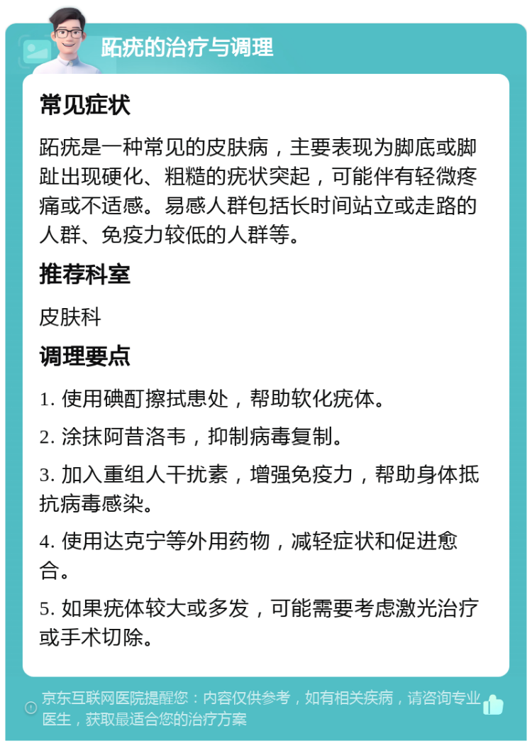 跖疣的治疗与调理 常见症状 跖疣是一种常见的皮肤病，主要表现为脚底或脚趾出现硬化、粗糙的疣状突起，可能伴有轻微疼痛或不适感。易感人群包括长时间站立或走路的人群、免疫力较低的人群等。 推荐科室 皮肤科 调理要点 1. 使用碘酊擦拭患处，帮助软化疣体。 2. 涂抹阿昔洛韦，抑制病毒复制。 3. 加入重组人干扰素，增强免疫力，帮助身体抵抗病毒感染。 4. 使用达克宁等外用药物，减轻症状和促进愈合。 5. 如果疣体较大或多发，可能需要考虑激光治疗或手术切除。