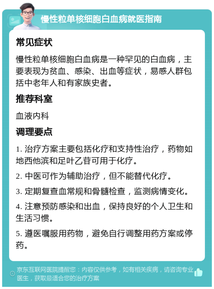 慢性粒单核细胞白血病就医指南 常见症状 慢性粒单核细胞白血病是一种罕见的白血病，主要表现为贫血、感染、出血等症状，易感人群包括中老年人和有家族史者。 推荐科室 血液内科 调理要点 1. 治疗方案主要包括化疗和支持性治疗，药物如地西他滨和足叶乙苷可用于化疗。 2. 中医可作为辅助治疗，但不能替代化疗。 3. 定期复查血常规和骨髓检查，监测病情变化。 4. 注意预防感染和出血，保持良好的个人卫生和生活习惯。 5. 遵医嘱服用药物，避免自行调整用药方案或停药。