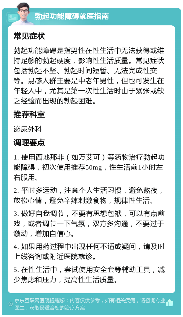 勃起功能障碍就医指南 常见症状 勃起功能障碍是指男性在性生活中无法获得或维持足够的勃起硬度，影响性生活质量。常见症状包括勃起不坚、勃起时间短暂、无法完成性交等。易感人群主要是中老年男性，但也可发生在年轻人中，尤其是第一次性生活时由于紧张或缺乏经验而出现的勃起困难。 推荐科室 泌尿外科 调理要点 1. 使用西地那非（如万艾可）等药物治疗勃起功能障碍，初次使用推荐50mg，性生活前1小时左右服用。 2. 平时多运动，注意个人生活习惯，避免熬夜，放松心情，避免辛辣刺激食物，规律性生活。 3. 做好自我调节，不要有思想包袱，可以有点前戏，或者调节一下气氛，双方多沟通，不要过于激动，增加自信心。 4. 如果用药过程中出现任何不适或疑问，请及时上线咨询或附近医院就诊。 5. 在性生活中，尝试使用安全套等辅助工具，减少焦虑和压力，提高性生活质量。