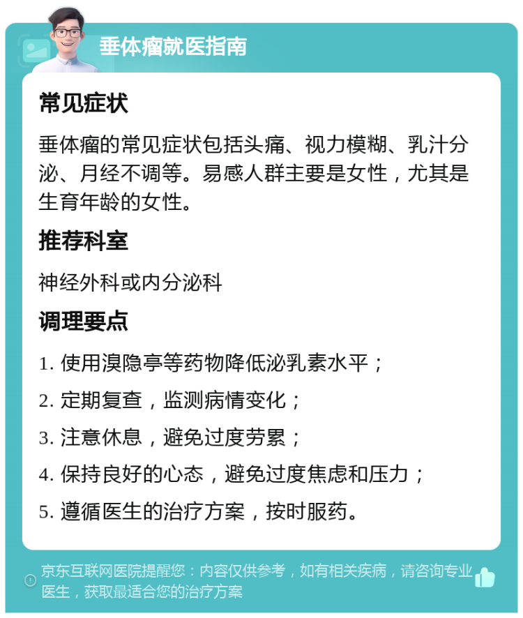 垂体瘤就医指南 常见症状 垂体瘤的常见症状包括头痛、视力模糊、乳汁分泌、月经不调等。易感人群主要是女性，尤其是生育年龄的女性。 推荐科室 神经外科或内分泌科 调理要点 1. 使用溴隐亭等药物降低泌乳素水平； 2. 定期复查，监测病情变化； 3. 注意休息，避免过度劳累； 4. 保持良好的心态，避免过度焦虑和压力； 5. 遵循医生的治疗方案，按时服药。