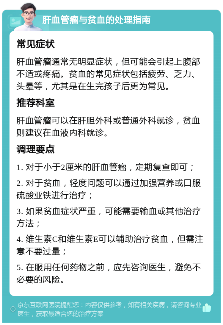 肝血管瘤与贫血的处理指南 常见症状 肝血管瘤通常无明显症状，但可能会引起上腹部不适或疼痛。贫血的常见症状包括疲劳、乏力、头晕等，尤其是在生完孩子后更为常见。 推荐科室 肝血管瘤可以在肝胆外科或普通外科就诊，贫血则建议在血液内科就诊。 调理要点 1. 对于小于2厘米的肝血管瘤，定期复查即可； 2. 对于贫血，轻度问题可以通过加强营养或口服硫酸亚铁进行治疗； 3. 如果贫血症状严重，可能需要输血或其他治疗方法； 4. 维生素C和维生素E可以辅助治疗贫血，但需注意不要过量； 5. 在服用任何药物之前，应先咨询医生，避免不必要的风险。