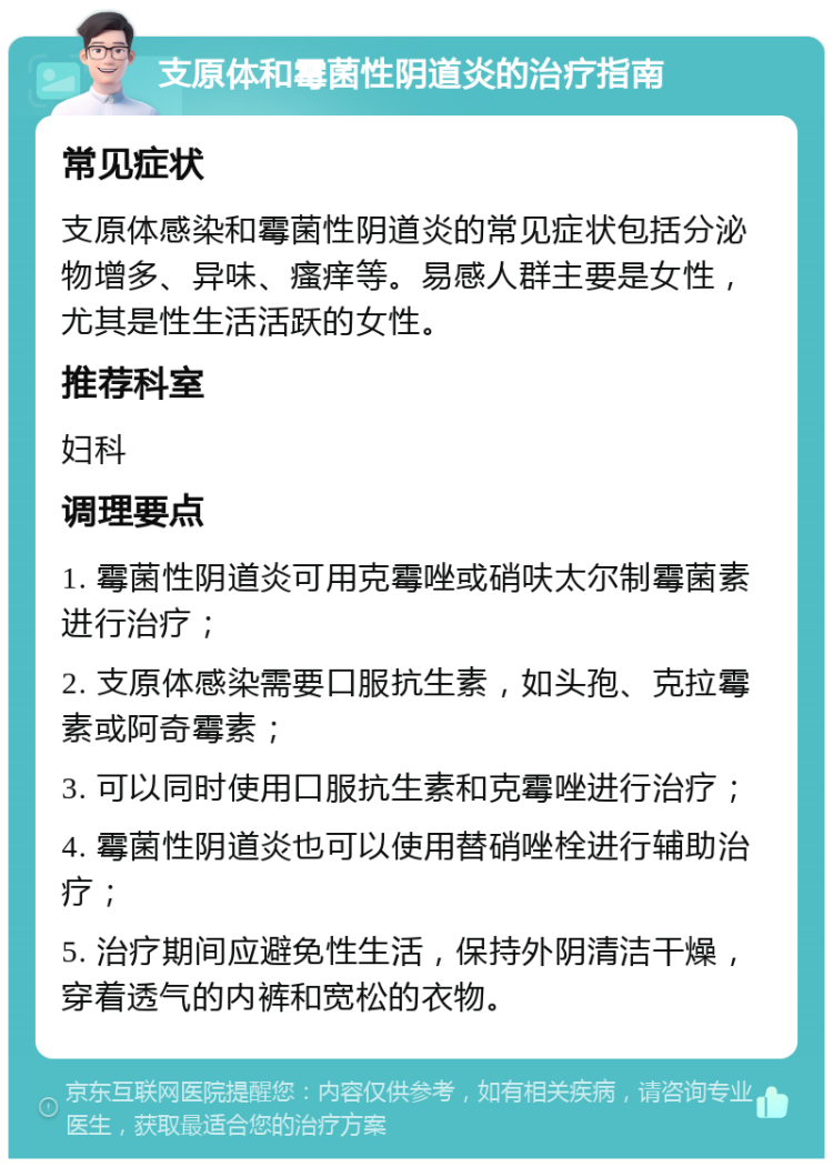 支原体和霉菌性阴道炎的治疗指南 常见症状 支原体感染和霉菌性阴道炎的常见症状包括分泌物增多、异味、瘙痒等。易感人群主要是女性，尤其是性生活活跃的女性。 推荐科室 妇科 调理要点 1. 霉菌性阴道炎可用克霉唑或硝呋太尔制霉菌素进行治疗； 2. 支原体感染需要口服抗生素，如头孢、克拉霉素或阿奇霉素； 3. 可以同时使用口服抗生素和克霉唑进行治疗； 4. 霉菌性阴道炎也可以使用替硝唑栓进行辅助治疗； 5. 治疗期间应避免性生活，保持外阴清洁干燥，穿着透气的内裤和宽松的衣物。